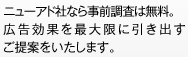 ニューアド社なら事前調査は無料。 広告効果を最大限に引き出すご提案をいたします。